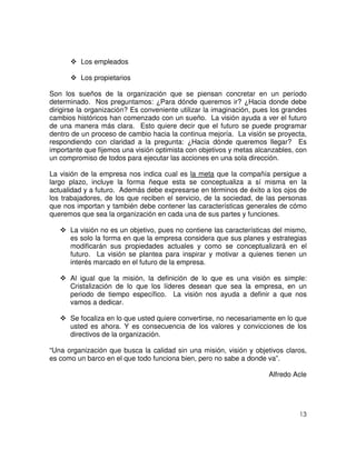 13
Los empleados
Los propietarios
Son los sueños de la organización que se piensan concretar en un período
determinado. Nos preguntamos: ¿Para dónde queremos ir? ¿Hacia donde debe
dirigirse la organización? Es conveniente utilizar la imaginación, pues los grandes
cambios históricos han comenzado con un sueño. La visión ayuda a ver el futuro
de una manera más clara. Esto quiere decir que el futuro se puede programar
dentro de un proceso de cambio hacia la continua mejoría. La visión se proyecta,
respondiendo con claridad a la pregunta: ¿Hacia dónde queremos llegar? Es
importante que fijemos una visión optimista con objetivos y metas alcanzables, con
un compromiso de todos para ejecutar las acciones en una sola dirección.
La visión de la empresa nos indica cual es la meta que la compañía persigue a
largo plazo, incluye la forma ñeque esta se conceptualiza a sí misma en la
actualidad y a futuro. Además debe expresarse en términos de éxito a los ojos de
los trabajadores, de los que reciben el servicio, de la sociedad, de las personas
que nos importan y también debe contener las características generales de cómo
queremos que sea la organización en cada una de sus partes y funciones.
La visión no es un objetivo, pues no contiene las características del mismo,
es solo la forma en que la empresa considera que sus planes y estrategias
modificarán sus propiedades actuales y como se conceptualizará en el
futuro. La visión se plantea para inspirar y motivar a quienes tienen un
interés marcado en el futuro de la empresa.
Al igual que la misión, la definición de lo que es una visión es simple:
Cristalización de lo que los líderes desean que sea la empresa, en un
periodo de tiempo específico. La visión nos ayuda a definir a que nos
vamos a dedicar.
Se focaliza en lo que usted quiere convertirse, no necesariamente en lo que
usted es ahora. Y es consecuencia de los valores y convicciones de los
directivos de la organización.
“Una organización que busca la calidad sin una misión, visión y objetivos claros,
es como un barco en el que todo funciona bien, pero no sabe a donde va”.
Alfredo Acle
 