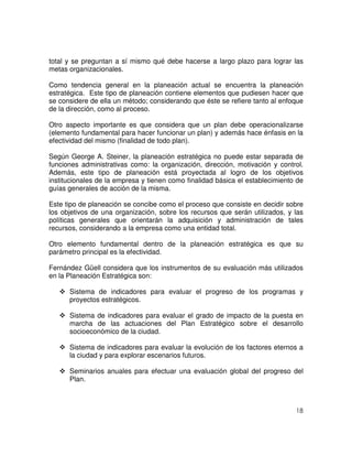 18
total y se preguntan a sí mismo qué debe hacerse a largo plazo para lograr las
metas organizacionales.
Como tendencia general en la planeación actual se encuentra la planeación
estratégica. Este tipo de planeación contiene elementos que pudiesen hacer que
se considere de ella un método; considerando que éste se refiere tanto al enfoque
de la dirección, como al proceso.
Otro aspecto importante es que considera que un plan debe operacionalizarse
(elemento fundamental para hacer funcionar un plan) y además hace énfasis en la
efectividad del mismo (finalidad de todo plan).
Según George A. Steiner, la planeación estratégica no puede estar separada de
funciones administrativas como: la organización, dirección, motivación y control.
Además, este tipo de planeación está proyectada al logro de los objetivos
institucionales de la empresa y tienen como finalidad básica el establecimiento de
guías generales de acción de la misma.
Este tipo de planeación se concibe como el proceso que consiste en decidir sobre
los objetivos de una organización, sobre los recursos que serán utilizados, y las
políticas generales que orientarán la adquisición y administración de tales
recursos, considerando a la empresa como una entidad total.
Otro elemento fundamental dentro de la planeación estratégica es que su
parámetro principal es la efectividad.
Fernández Güell considera que los instrumentos de su evaluación más utilizados
en la Planeación Estratégica son:
Sistema de indicadores para evaluar el progreso de los programas y
proyectos estratégicos.
Sistema de indicadores para evaluar el grado de impacto de la puesta en
marcha de las actuaciones del Plan Estratégico sobre el desarrollo
socioeconómico de la ciudad.
Sistema de indicadores para evaluar la evolución de los factores eternos a
la ciudad y para explorar escenarios futuros.
Seminarios anuales para efectuar una evaluación global del progreso del
Plan.
 