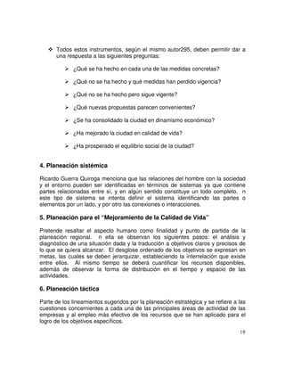 19
Todos estos instrumentos, según el mismo autor295, deben permitir dar a
una respuesta a las siguientes preguntas:
¿Qué se ha hecho en cada una de las medidas concretas?
¿Qué no se ha hecho y qué medidas han perdido vigencia?
¿Qué no se ha hecho pero sigue vigente?
¿Qué nuevas propuestas parecen convenientes?
¿Se ha consolidado la ciudad en dinamismo económico?
¿Ha mejorado la ciudad en calidad de vida?
¿Ha prosperado el equilibrio social de la ciudad?
4. Planeación sistémica
Ricardo Guerra Quiroga menciona que las relaciones del hombre con la sociedad
y el entorno pueden ser identificadas en términos de sistemas ya que contiene
partes relacionadas entre sí, y en algún sentido constituye un todo completo. n
este tipo de sistema se intenta definir el sistema identificando las partes o
elementos por un lado, y por otro las conexiones o interacciones.
5. Planeación para el “Mejoramiento de la Calidad de Vida”
Pretende resaltar el aspecto humano como finalidad y punto de partida de la
planeación regional. n ella se observan los siguientes pasos: el análisis y
diagnóstico de una situación dada y la traducción a objetivos claros y precisos de
lo que se quiera alcanzar. El desglose ordenado de los objetivos se expresan en
metas, las cuales se deben jerarquizar, estableciendo la interrelación que existe
entre ellos. Al mismo tiempo se deberá cuantificar los recursos disponibles,
además de observar la forma de distribución en el tiempo y espacio de las
actividades.
6. Planeación táctica
Parte de los lineamientos sugeridos por la planeación estratégica y se refiere a las
cuestiones concernientes a cada una de las principales áreas de actividad de las
empresas y al empleo más efectivo de los recursos que se han aplicado para el
logro de los objetivos específicos.
 