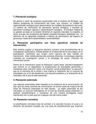 20
7. Planeación ecológica
Se genera a partir de proyectos presentados ante el Instituto de Ecología, que
elabora programas de conservación del suelo, que incluyen: un modelo de
regionalización ecológica para descentralizar las medidas de protección del suelo,
un sistema de información de planeación general ecológica, y estudios de
planeación ecológica regional o regionalización ecológica. El enfoque integral de
su gestión se basa en la división territorial en regiones naturales: la orografía, el
clima, el suelo, las condiciones del hábitat, estudios forestales, edafología, etc. La
definición de la capacidad ambiental a efectos de planificación del espacio se
genera por medio de la sostenibilidad o sustentabilidad.
8. Planeación participativa con fines operativos (método de
intervención)
Este sistema sugiere un esquema operativo cercano a los procedimientos de la
investigación participativa; método basado en el desarrollo de la comunidad y en la
participación, elementos que fungen como esencia de este método de
intervención. Este método plantea dos alcances diferentes: la estrategia cognitiva
(métodos de investigación social) y la estrategia de acción (métodos de
intervención social).
Dentro de la intervención social se distinguen cuatro fases: estudio/investigación
que culmina en un diagnóstico; la programación de actividades pertinentes y
necesarias para intervenir sobre una situación social problemática; la ejecución,
que es el momento de la acción y que implica la realización de un conjunto de
actividades con el fin de transformar una situación-problema y la evaluación de lo
realizado o de lo que se está realizando.
9. Planeación polarizada
Las regiones polarizadas están basadas en la existencia de la comunicación; de
aquí que las zonas carentes de comunicación no formen parte de ninguna de las
áreas de influencia analizadas en este estudio. La región polarizada es por
naturaleza un conjunto heterogéneo en el cual las diversas partes presentan un
carácter complementario, y mantienen de una manera privilegiada mayor
intercambio con un polo que con cualquier otro del mismo orden.
10. Planeación normativa
La planificación normativa trata de someter a la voluntad humana el curso y la
dirección de procesos sociales, por una serie de procedimientos que imprimen
 