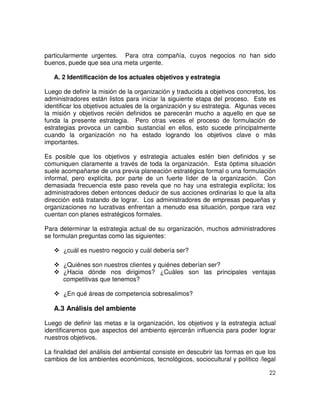 22
particularmente urgentes. Para otra compañía, cuyos negocios no han sido
buenos, puede que sea una meta urgente.
A. 2 Identificación de los actuales objetivos y estrategia
Luego de definir la misión de la organización y traducida a objetivos concretos, los
administradores están listos para iniciar la siguiente etapa del proceso. Este es
identificar los objetivos actuales de la organización y su estrategia. Algunas veces
la misión y objetivos recién definidos se parecerán mucho a aquello en que se
funda la presente estrategia. Pero otras veces el proceso de formulación de
estrategias provoca un cambio sustancial en ellos, esto sucede principalmente
cuando la organización no ha estado logrando los objetivos clave o más
importantes.
Es posible que los objetivos y estrategia actuales estén bien definidos y se
comuniquen claramente a través de toda la organización. Esta óptima situación
suele acompañarse de una previa planeación estratégica formal o una formulación
informal, pero explícita, por parte de un fuerte líder de la organización. Con
demasiada frecuencia este paso revela que no hay una estrategia explícita; los
administradores deben entonces deducir de sus acciones ordinarias lo que la alta
dirección está tratando de lograr. Los administradores de empresas pequeñas y
organizaciones no lucrativas enfrentan a menudo esa situación, porque rara vez
cuentan con planes estratégicos formales.
Para determinar la estrategia actual de su organización, muchos administradores
se formulan preguntas como las siguientes:
¿cuál es nuestro negocio y cuál debería ser?
¿Quiénes son nuestros clientes y quiénes deberían ser?
¿Hacia dónde nos dirigimos? ¿Cuáles son las principales ventajas
competitivas que tenemos?
¿En qué áreas de competencia sobresalimos?
A.3 Análisis del ambiente
Luego de definir las metas e la organización, los objetivos y la estrategia actual
identificaremos que aspectos del ambiento ejercerán influencia para poder lograr
nuestros objetivos.
La finalidad del análisis del ambiental consiste en descubrir las formas en que los
cambios de los ambientes económicos, tecnológicos, sociocultural y político /legal
 