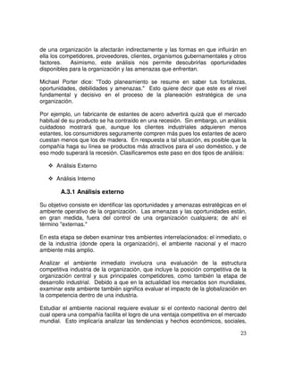 23
de una organización la afectarán indirectamente y las formas en que influirán en
ella los competidores, proveedores, clientes, organismos gubernamentales y otros
factores. Asimismo, este análisis nos permite descubrirlas oportunidades
disponibles para la organización y las amenazas que enfrentan.
Michael Porter dice: "Todo planeamiento se resume en saber tus fortalezas,
oportunidades, debilidades y amenazas." Esto quiere decir que este es el nivel
fundamental y decisivo en el proceso de la planeación estratégica de una
organización.
Por ejemplo, un fabricante de estantes de acero advertirá quizá que el mercado
habitual de su producto se ha contraído en una recesión. Sin embargo, un análisis
cuidadoso mostrará que, aunque los clientes industriales adquieren menos
estantes, los consumidores seguramente compren más pues los estantes de acero
cuestan menos que los de madera. En respuesta a tal situación, es posible que la
compañía haga su línea se productos más atractivos para el uso doméstico, y de
eso modo superará la recesión. Clasificaremos este paso en dos tipos de análisis:
Análisis Externo
Análisis Interno
A.3.1 Análisis externo
Su objetivo consiste en identificar las oportunidades y amenazas estratégicas en el
ambiente operativo de la organización. Las amenazas y las oportunidades están,
en gran medida, fuera del control de una organización cualquiera; de ahí el
término "externas."
En esta etapa se deben examinar tres ambientes interrelacionados: el inmediato, o
de la industria (donde opera la organización), el ambiente nacional y el macro
ambiente más amplio.
Analizar el ambiente inmediato involucra una evaluación de la estructura
competitiva industria de la organización, que incluye la posición competitiva de la
organización central y sus principales competidores, como también la etapa de
desarrollo industrial. Debido a que en la actualidad los mercados son mundiales,
examinar este ambiente también significa evaluar el impacto de la globalización en
la competencia dentro de una industria.
Estudiar el ambiente nacional requiere evaluar si el contexto nacional dentro del
cual opera una compañía facilita el logro de una ventaja competitiva en el mercado
mundial. Esto implicaría analizar las tendencias y hechos económicos, sociales,
 