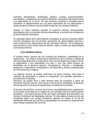 24
culturales, demográficos, ambientales, políticos, jurídicos, gubernamentales,
tecnológicos y competitivos que podrían beneficiar o perjudicar significativamente
a la organización en el futuro. En caso contrario, entonces la compañía podría
considerar el desplazamiento de una parte significativa de sus operaciones a
países donde el contexto nacional facilite el logro de una ventaja competitiva.
Analizar el macro ambiente consiste en examinar factores internacionales,
tecnológicos como la revolución de las computadoras, el aumento de competencia
de las compañías extranjeras.
Un postulado básico de la administración estratégica es que las empresas deben
formular estrategias que les permitan aprovechar las oportunidades externas y
evita o disminuir las repercusiones de las amenazas externas. Por consiguiente,
para alcanzar el éxito resulta esencial detectar, vigilar y evaluar las oportunidades
y amenazas externas.
A.3.2 Análisis interno
El análisis interno, permite fijar con exactitud las fortalezas y debilidades de la
organización. Tal análisis comprende la identificación de la cantidad y calidad de
recursos disponibles para la organización. Son las actividades que puede controlar
la organización y que desempeña muy bien o muy mal, estas incluyen las
actividades de la gerencia general, mercadotecnia, finanzas y contabilidad,
producción y operaciones, investigación y de desarrollo y sistema computarizado
de información de un negocio.
Los factores internos se pueden determinar de varias maneras, entre ellas la
medición del desempeño y realizar la comparación con periodos anteriores y
promedios de la industria.
Asimismo, se pueden lleva a cabo diversos tipos de encuestas a efecto de
escudriñar factores internos, como serían el ánimo de los empleados, la eficiencia
de la producción la eficacia de la publicidad y la lealtad de los clientes.
El proceso de identificar y evaluar las fuerzas y las debilidades de la organización
en las áreas funcionales de un negocio es una actividad vital de la administración
estratégica. Las organizaciones luchan por seguir estrategias que aprovechen las
fuerzas y fortalezcan las debilidades internas. En esta etapa se observa cómo las
compañías logran una ventaja competitiva, además se analiza el rol de las
habilidades distintivas, los recursos y capacidades en la formación y sostenimiento
de la ventaja competitiva de una firma.
 