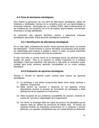 25
A.4 Toma de decisiones estratégicas
Esto implica la generación de una serie de alternativas estratégicas, dadas las
fortalezas y debilidades internas de la compañía junto con sus oportunidades y
amenazas externas. Generadas por un análisis FODA, debe fundamentarse en
las fortalezas de una compañía con el fin de explotar oportunidades, contrarrestar
amenazas y corregir debilidades.
En conclusión esto requiere identificar, evaluar y seleccionar enfoques
estratégicos opcionales. Estas opciones estratégicas conciernen:
A.4.1 Identificación de alternativas estratégicas
En un caso dado, probablemente existan varias opciones para cerrar una brecha
del desempeño. Puede entrarse a nuevos mercados, los productos clave pueden
ser rediseñados para mejorar la calidad o reducir el costo, se puede emprender
nuevas inversiones o se pueden terminar las existentes.
Si sólo hace falta un cambio menor en la estrategia actual, las opciones lógicas
pueden ser pocas. Pero si se requiere un cambio importante en el enfoque
estratégico, habrá que identificar más opciones y más tarde se necesitará mayor
cuidado para evitar combinar opciones incompatibles en un nuevo enfoque
estratégico.
A.4.2 Evaluación de opciones estratégicas
Richard P. Rumelt ha descrito cuatro criterios para evaluar las opciones
estratégicas:
(1) La estrategia y sus partes componentes deben tener metas, políticas y
objetivos congruentes.
(2) Debe centrar los recursos y esfuerzos en los aspectos críticos
descubiertos durante el proceso de formulación de estrategias y debe
distinguirlos de los aspectos sin importancia.
(3) Debe ocuparse de sus problemas susceptibles de solución, teniendo en
cuenta los recursos y capacidades de la organización.
(4) Por último, la estrategia debe ser capaz de producir los resultados que se
esperan (esto es, deberá ser promisoria de trabajo real). Al evaluar las
opciones también es importante concentrarse en un producto o servicio
particular y en aquellos competidores que son rivales directos al ofrecerlos.
 