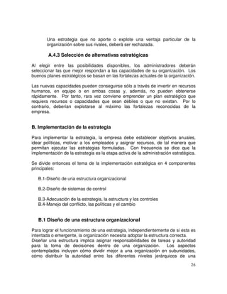 26
Una estrategia que no aporte o explote una ventaja particular de la
organización sobre sus rivales, deberá ser rechazada.
A.4.3 Selección de alternativas estratégicas
Al elegir entre las posibilidades disponibles, los administradores deberán
seleccionar las que mejor respondan a las capacidades de su organización. Los
buenos planes estratégicos se basan en las fortalezas actuales de la organización.
Las nuevas capacidades pueden conseguirse sólo a través de invertir en recursos
humanos, en equipo o en ambas cosas y, además, no pueden obtenerse
rápidamente. Por tanto, rara vez conviene emprender un plan estratégico que
requiera recursos o capacidades que sean débiles o que no existan. Por lo
contrario, deberían explotarse al máximo las fortalezas reconocidas de la
empresa.
B. Implementación de la estrategia
Para implementar la estrategia, la empresa debe establecer objetivos anuales,
idear políticas, motivar a los empleados y asignar recursos, de tal manera que
permitan ejecutar las estrategias formuladas. Con frecuencia se dice que la
implementación de la estrategia es la etapa activa de la administración estratégica.
Se divide entonces el tema de la implementación estratégica en 4 componentes
principales:
B.1-Diseño de una estructura organizacional
B.2-Diseño de sistemas de control
B.3-Adecuación de la estrategia, la estructura y los controles
B.4-Manejo del conflicto, las políticas y el cambio
B.1 Diseño de una estructura organizacional
Para lograr el funcionamiento de una estrategia, independientemente de si esta es
intentada o emergente, la organización necesita adoptar la estructura correcta.
Diseñar una estructura implica asignar responsabilidades de tareas y autoridad
para la toma de decisiones dentro de una organización. Los aspectos
contemplados incluyen cómo dividir mejor a una organización en subunidades,
cómo distribuir la autoridad entre los diferentes niveles jerárquicos de una
 