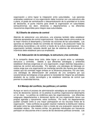 27
organización y cómo lograr la integración entre subunidades. Las opciones
analizadas cuestionan si una organización debe funcionar con una estructura alta
o plana, el grado de centralización o descentralización de la autoridad en la toma
de decisiones, el punto máximo para dividir la organización en subunidades
semiautónomas (es decir, divisiones o departamentos) y los diferentes
mecanismos disponibles para integrar esas subunidades.
B.2 Diseño de sistema de control
Además de seleccionar una estructura, una empresa también debe establecer
sistemas apropiados de control organizacional. Esta debe decidir cómo evaluar de
la mejor manera el desempeño y controlar las acciones de las subunidades. Las
opciones se clasifican desde los controles de mercado y de producción hasta las
alternativas burocráticas y de control a través de la cultura organizacional. Una
organización también necesita decidir qué tipo de sistemas de remuneración e
incentivos debe establecer para sus empleados.
B.3 Adecuación de la estrategia, la estructura y los controles
Si la compañía desea tener éxito, debe lograr un ajuste entre su estrategia,
estructura y controles. Debido a que diferentes estrategias y ambientes
establecen diversas exigencias en una organización, exigen distintas respuestas y
sistemas de control estructurales. Por ejemplo, una estrategia de liderazgo en
costos exige que una organización se mantenga sencilla (de manera que reduzca
costos) que los controles hagan énfasis en la eficiencia productiva. Por otro lado,
una estrategia de diferenciación del producto de una compañía por sus
características tecnológicas únicas genera la necesidad de integrar las actividades
alrededor de su núcleo tecnológico y de establecer sistemas de control que
premien la creatividad técnica.
B.4 Manejo del conflicto, las políticas y el cambio
Aunque en teoría el proceso de administración estratégica se caracteriza por una
toma de decisiones racional, en la práctica la política organizacional desempeña
un rol clave. La política es endémica para las organizaciones. Los diferentes
subgrupos (departamentos o divisiones) dentro de una organización tienen sus
propias agendas y típicamente, estos conflictos. Por tanto, los departamentos
pueden competir entre sí una mayor participación en los recursos finitos de la
organización. Tales conflictos se pueden resolver mediante la distribución relativa
del poder entre las subunidades o bien a través de una evaluación racional de la
necesidad relativa. De manera similar, los gerentes individuales con frecuencia
participan en discusiones ente sí acerca de las decisiones políticas correctas. Las
 