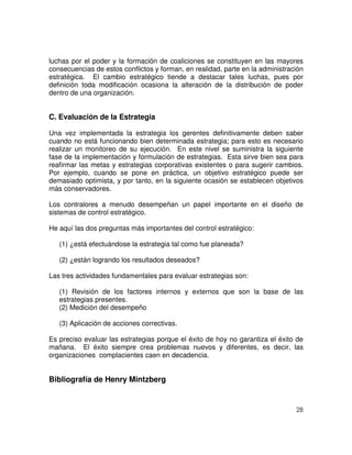 28
luchas por el poder y la formación de coaliciones se constituyen en las mayores
consecuencias de estos conflictos y forman, en realidad, parte en la administración
estratégica. El cambio estratégico tiende a destacar tales luchas, pues por
definición toda modificación ocasiona la alteración de la distribución de poder
dentro de una organización.
C. Evaluación de la Estrategia
Una vez implementada la estrategia los gerentes definitivamente deben saber
cuando no está funcionando bien determinada estrategia; para esto es necesario
realizar un monitoreo de su ejecución. En este nivel se suministra la siguiente
fase de la implementación y formulación de estrategias. Esta sirve bien sea para
reafirmar las metas y estrategias corporativas existentes o para sugerir cambios.
Por ejemplo, cuando se pone en práctica, un objetivo estratégico puede ser
demasiado optimista, y por tanto, en la siguiente ocasión se establecen objetivos
más conservadores.
Los contralores a menudo desempeñan un papel importante en el diseño de
sistemas de control estratégico.
He aquí las dos preguntas más importantes del control estratégico:
(1) ¿está efectuándose la estrategia tal como fue planeada?
(2) ¿están logrando los resultados deseados?
Las tres actividades fundamentales para evaluar estrategias son:
(1) Revisión de los factores internos y externos que son la base de las
estrategias presentes.
(2) Medición del desempeño
(3) Aplicación de acciones correctivas.
Es preciso evaluar las estrategias porque el éxito de hoy no garantiza el éxito de
mañana. El éxito siempre crea problemas nuevos y diferentes, es decir, las
organizaciones complacientes caen en decadencia.
Bibliografía de Henry Mintzberg
 