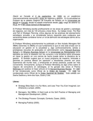 29
(Nació en Canadá el 2 de septiembre, de 1939) es un académico
internacionalmente reconocido y autor de negocios y gestión. En la actualidad es
Profesor de la cátedra Cleghorn de Estudios de Gestión en la Universidad de
McGill en Canadá, donde ha estado enseñando desde 1968, luego de obtener su
Ph.D. de la MIT Sloan School of Management.
El Profesor Mintzberg escribe prolificamente en las áreas de gestión y estrategia
de negocios, con más de 140 artículos y trece libros. Su trabajo inicial, The Rise
and Fall of Strategic Planning, critica algunas de las prácticas del planeamiento
estratégico actuales y es considerada lectura requerida para cualquiera que
seriamente desee considerar tomar un rol de definición de estrategias dentro de su
organización.
El Profesor Mintzberg recientemente ha publicado un libro titulado Managers Not
MBAs (Gerentes no MBAs) el cual fundamenta lo que el cree está errado con la
educación en gestión en la actualidad y, algo controversialmente, señala a
prestigiosas escuelas de graduados en administración como Harvard Business
School y la Wharton Business School en la Universidad de Pennsylvania como
ejemplos de como la obsesión con los números y una tentativa sobre entusiasta
en hacer la gestión en una ciencia de hecho puede dañar la disciplina de la
gestión. El también sugiere que un nuevo programa de maestría, enfocada a
gerentes en practica laboral (en oposición a estudiantes jóvenes con poca
experiencia del mundo real), y enfatizando en temas prácticos, puede ser más
conveniente. Irónicamente, aunque el Profesor Mintzberg es algo crítico sobre el
negocio de consultoría en estrategias, el ha ganado dos veces el Premio
McKinsey por publicar el mejor artículo en la Harvard Business Review. En 1997
él fue condecorado como Oficial de la Orden de Canada. En 1998 fue
condecorado como Oficial de la Orden Nacional de Quebec. Está casado con
Sasha Sadilova y tiene dos hijos, Susie y Lisa.
Libros:
Strategy Bites Back: It is Far More, and Less Than You Ever Imagined, con
Ahlstrand y Lampel, (2005).
Managers, Not MBAs: A Hard Look at the Soft Practice of Managing and
Management Development, (2004).
The Strategy Process: Concepts, Contexts, Cases, (2003).
Managing Publicly (2000).
 