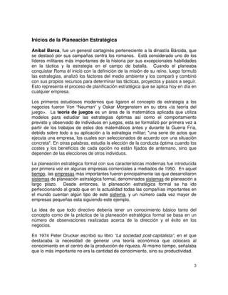 3
Inicios de la Planeación Estratégica
Aníbal Barca, fue un general cartaginés perteneciente a la dinastía Bárcida, que
se destacó por sus campañas contra los romanos. Está considerado uno de los
líderes militares más importantes de la historia por sus excepcionales habilidades
en la táctica y la estrategia en el campo de batalla. Cuando el planeaba
conquistar Roma él inició con la definición de la misión de su reino, luego formuló
las estrategias, analizó los factores del medio ambiente y los comparó y combinó
con sus propios recursos para determinar las tácticas, proyectos y pasos a seguir.
Esto representa el proceso de planificación estratégica que se aplica hoy en día en
cualquier empresa.
Los primeros estudiosos modernos que ligaron el concepto de estrategia a los
negocios fueron Von “Neuman” y Oskar Morgenstern en su obra <la teoría del
juego>. La teoría de juegos es un área de la matemática aplicada que utiliza
modelos para estudiar las estrategias óptimas así como el comportamiento
previsto y observado de individuos en juegos, esta se formalizó por primera vez a
partir de los trabajos de estos dos matemáticos antes y durante la Guerra Fría,
debido sobre todo a su aplicación a la estrategia militar; "una serie de actos que
ejecuta una empresa, los cuales son seleccionados de acuerdo con una situación
concreta". En otras palabras, estudia la elección de la conducta óptima cuando los
costes y los beneficios de cada opción no están fijados de antemano, sino que
dependen de las elecciones de otros individuos.
La planeación estratégica formal con sus características modernas fue introducida
por primera vez en algunas empresas comerciales a mediados de 1950. En aquel
tiempo, las empresas más importantes fueron principalmente las que desarrollaron
sistemas de planeación estratégica formal, denominados sistemas de planeación a
largo plazo. Desde entonces, la planeación estratégica formal se ha ido
perfeccionando al grado que en la actualidad todas las compañías importantes en
el mundo cuentan algún tipo de este sistema, y un número cada vez mayor de
empresas pequeñas esta siguiendo este ejemplo.
La idea de que todo directivo debería tener un conocimiento básico tanto del
concepto como de la práctica de la planeación estratégica formal se basa en un
número de observaciones realizadas acerca de la dirección y el éxito en los
negocios.
En 1974 Peter Drucker escribió su libro “La sociedad post-capitalista”, en el que
destacaba la necesidad de generar una teoría económica que colocara al
conocimiento en el centro de la producción de riqueza. Al mismo tiempo, señalaba
que lo más importante no era la cantidad de conocimiento, sino su productividad.
 