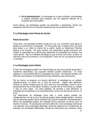32
En la administración: “La estrategia es un plan unificado, comprensible
e integral diseñado para asegurar que los objetivos básicos de la
empresa sean alcanzados”
Como planes, las estrategias pueden ser generales o especificas. Existe una
aceptación del término en el sentido específico que es conveniente definir.
2. La Estrategia como Pauta de Acción
Pauta de acción
Como plan, una estrategia también puede ser una, una “maniobra” para ganar la
partida al contrincante o competidor. El niño puede usar la barda como una treta
para atraer a un rufián al interior de su jardín, donde su Doberman Pinscher
espera a los intrusos. De igual manera, una corporación puede amenazar con
ampliar la capacidad de su planta para desanimar al competidor de construir una
nueva planta. Aquí la verdadera estrategia (y que se toma como plan, es decir, la
intención real) es la amenaza, no la expansión. Como tal, es una pauta de acción
o maniobra.
3. La Estrategia como Patrón
Si bien las estrategias pueden ser intencionales (ya sea como planes generales o
maniobras específicas), por supuesto también pueden elaborarse. En otras
palabras, no es suficiente definir la estrategia como plan. Se requiere también una
definición que abarque el comportamiento que deseamos que se produzca.
Por tal motivo, se propone una tercera definición: la estrategia es un modelo,
específicamente, un patrón en un flujo de acciones. Según esta definición,
durante un tiempo Picasso pintó en azul, esto era una estrategia, como lo fue el
comportamiento de la Ford Motor Company, cuando Henry Ford ofreció su modelo
T solo en color negro. En otras palabras, de acuerdo a esta definición, la
estrategia es consistencia en el comportamiento, tanto si es intencional como si no
lo es.
Las definiciones de estrategia como plan o como patrón pueden ser
independientes una de la otra, los planes pueden pasar desapercibidos, mientras
que los patrones pueden dar la impresión de surgir sin advertirlo. Parafraseando a
Hume, las estrategias pueden ser resultado de las acciones humanas, pero no
diseños humanos. Si se etiqueta la primera definición como estrategia intencional
y la segunda como estrategia elaborada, entonces estaremos en condiciones de
distinguir las estrategias deliberadas, donde las intenciones que existieron antes
 