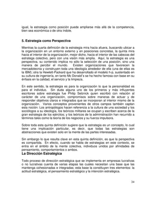 34
igual, la estrategia como posición puede ampliarse más allá de la competencia,
bien sea económica o de otra índole.
5. Estrategia como Perspectiva
Mientras la cuarta definición de la estrategia mira hacia afuera, buscando ubicar a
la organización en un entorno externo y en posiciones concretas, la quinta mira
hacia el interior de la organización, mejor dicho, hacia el interior de las cabezas del
estratega colectivo, pero con una visión más amplia. Aquí, la estrategia es una
perspectiva, su contenido implica no sólo la selección de una posición, sino una
manera de percibir el mundo. Existen organizaciones que favorecen la
mercadotecnia y construyen toda una ideología alrededor de ella (una de ellas es
la IBM); otra la Hewlett-Packard que ha desarrollado el modelo h-p, sustentado en
su cultura de ingeniería, en tanto Mc Donald¨s se ha hecho famosa con base en su
énfasis en la calidad, el servicio y la limpieza.
En este sentido, la estrategia es para la organización lo que la personalidad es
para el individuo. Sin duda alguna uno de los primeros y más influyentes
escritores sobre estrategia fue Philip Selznick quien escribió con relación al
carácter de una organización, compromisos sobre maneras de actuar y de
responder objetivos claros e integrados que se incorporan al interior mismo de la
organización. Varios conceptos provenientes de otros campos también captan
esta noción: Los antropólogos hacen referencia a la cultura de una sociedad y los
sociólogos a su ideología, los teóricos militares se ocupan y escriben acerca de la
gran estrategia de los ejércitos; y los teóricos de la administración han recurrido a
términos tales como la teoría de los negocios y su fuerza impulsora.
Sobre toda esta quinta definición sugiere que la estrategia es un concepto, lo cual
tiene una implicación particular, es decir, que todas las estrategias son
abstracciones que existen solo en la mente de las partes interesadas.
Sin embargo lo que resulta clave en esta quinta definición, es que la perspectiva
es compartida. En efecto, cuando se habla de estrategias en este contexto, se
entra en el ámbito de la mente colectiva, individuos unidos por afinidades de
pensamiento, comportamientos o ambos.
La Dirección Estratégica
Todo proceso de dirección estratégica que se implementa en empresas lucrativas
o no lucrativas cuenta de varias etapas las cuales necesitan una base que las
mantenga cohesionadas e integradas; esta base la constituyen tres elementos: la
actitud estratégica, el pensamiento estratégico y la intención estratégica.
 