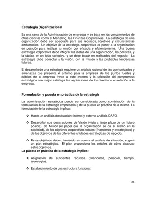 35
Estrategia Organizacional
Es una rama de la Administración de empresas y se basa en los conocimientos de
otras ciencias como el Marketing, las Finanzas Corporativas. La estrategia de una
organización debe ser apropiada para sus recursos, objetivos y circunstancias
ambientales. Un objetivo de la estrategia corporativa es poner a la organización
en posición para realizar su misión con eficacia y eficientemente. Una buena
estrategia corporativa debe integrar las metas de una organización, las políticas, y
la táctica en un todo cohesivo, y se debe basar en realidades del negocio. La
estrategia debe conectar a la visión, con la misión y las probables tendencias
futuras.
El desarrollo de una estrategia requiere un análisis racional de las oportunidades y
amenazas que presenta el entorno para la empresa, de los puntos fuertes y
débiles de la empresa frente a este entorno y la selección del compromiso
estratégico que mejor satisfaga las aspiraciones de los directivos en relación a la
empresa.
Formulación y puesta en práctica de la estrategia
La administración estratégica puede ser considerada como combinación de la
formulación de la estrategia empresarial y de la puesta en práctica de la misma. La
formulación de la estrategia implica:
Hacer un análisis de situación: interno y externo Análisis DAFO.
Desarrollar sus declaraciones de Visión (vista a largo plazo de un futuro
posible), de Misión (el papel que la organización se da sí mismo en la
sociedad), de los objetivos corporativos totales (financieros y estratégicos) y
de los objetivos de las diferentes unidades estratégicas de negocio.
Estos objetivos deben, teniendo en cuenta el análisis de situación, sugerir
un plan estratégico. El plan proporciona los detalles de cómo alcanzar
estos objetivos.
La puesta en práctica de la estrategia implica:
Asignación de suficientes recursos (financieros, personal, tiempo,
tecnología).
Establecimiento de una estructura funcional.
 