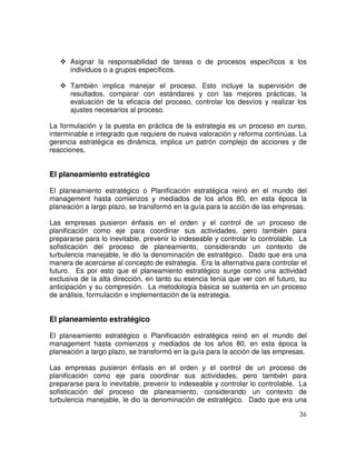 36
Asignar la responsabilidad de tareas o de procesos específicos a los
individuos o a grupos específicos.
También implica manejar el proceso. Esto incluye la supervisión de
resultados, comparar con estándares y con las mejores prácticas, la
evaluación de la eficacia del proceso, controlar los desvíos y realizar los
ajustes necesarios al proceso.
La formulación y la puesta en práctica de la estrategia es un proceso en curso,
interminable e integrado que requiere de nueva valoración y reforma continúas. La
gerencia estratégica es dinámica, implica un patrón complejo de acciones y de
reacciones.
El planeamiento estratégico
El planeamiento estratégico o Planificación estratégica reinó en el mundo del
management hasta comienzos y mediados de los años 80, en esta época la
planeación a largo plazo, se transformó en la guía para la acción de las empresas.
Las empresas pusieron énfasis en el orden y el control de un proceso de
planificación como eje para coordinar sus actividades, pero también para
prepararse para lo inevitable, prevenir lo indeseable y controlar lo controlable. La
sofisticación del proceso de planeamiento, considerando un contexto de
turbulencia manejable, le dio la denominación de estratégico. Dado que era una
manera de acercarse al concepto de estrategia. Era la alternativa para controlar el
futuro. Es por esto que el planeamiento estratégico surge como una actividad
exclusiva de la alta dirección, en tanto su esencia tenía que ver con el futuro, su
anticipación y su compresión. La metodología básica se sustenta en un proceso
de análisis, formulación e implementación de la estrategia.
El planeamiento estratégico
El planeamiento estratégico o Planificación estratégica reinó en el mundo del
management hasta comienzos y mediados de los años 80, en esta época la
planeación a largo plazo, se transformó en la guía para la acción de las empresas.
Las empresas pusieron énfasis en el orden y el control de un proceso de
planificación como eje para coordinar sus actividades, pero también para
prepararse para lo inevitable, prevenir lo indeseable y controlar lo controlable. La
sofisticación del proceso de planeamiento, considerando un contexto de
turbulencia manejable, le dio la denominación de estratégico. Dado que era una
 