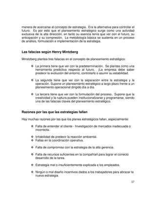 37
manera de acercarse al concepto de estrategia. Era la alternativa para controlar el
futuro. Es por esto que el planeamiento estratégico surge como una actividad
exclusiva de la alta dirección, en tanto su esencia tenía que ver con el futuro, su
anticipación y su compresión. La metodología básica se sustenta en un proceso
de análisis, formulación e implementación de la estrategia.
Las falacias según Henry Mintzberg
Minstzberg plantea tres falacias en el concepto de planeamiento estratégico:
La primera tiene que ver con la predeterminación. Se plantea como una
herramienta predictiva respecto al futuro. (La empresa debe saber
predecir la evolución del entorno, controlarlo o asumir su estabilidad.
La segunda tiene que ver con la separación entre la estrategia y la
operación. Supone un planeamiento estratégico a largo plazo frente a un
planeamiento operacional dirigido día a día.
La tercera tiene que ver con la formulación del proceso. Supone que la
creatividad y la ruptura pueden institucionalizarse y programarse, siendo
una de las falacias claves del planeamiento estratégico.
Razones por las que las estrategias fallan
Hay muchas razones por las que los planes estratégicos fallan, especialmente:
Falta de entender al cliente - Investigación de mercados inadecuada o
incorrecta.
Inhabilidad de predecir la reacción ambiental.
Fallas en la coordinación operativa.
Falta de compromiso con la estrategia de la alta gerencia.
Falta de recursos suficientes en la compañíañ para lograr el correcto
desarrollo de la tarea.
Estrategia mal o insuficientemente explicada a los empleados.
Ningún o mal diseño incentivos dados a los trabajadores para abrazar la
nueva estrategia.
 