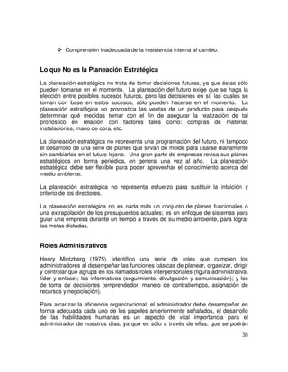 38
Comprensión inadecuada de la resistencia interna al cambio.
Lo que No es la Planeación Estratégica
La planeación estratégica no trata de tomar decisiones futuras, ya que éstas sólo
pueden tomarse en el momento. La planeación del futuro exige que se haga la
elección entre posibles sucesos futuros, pero las decisiones en sí, las cuales se
toman con base en estos sucesos, sólo pueden hacerse en el momento. La
planeación estratégica no pronostica las ventas de un producto para después
determinar qué medidas tomar con el fin de asegurar la realización de tal
pronóstico en relación con factores tales como: compras de material,
instalaciones, mano de obra, etc.
La planeación estratégica no representa una programación del futuro, ni tampoco
el desarrollo de una serie de planes que sirvan de molde para usarse diariamente
sin cambiarlos en el futuro lejano. Una gran parte de empresas revisa sus planes
estratégicos en forma periódica, en general una vez al año. La planeación
estratégica debe ser flexible para poder aprovechar el conocimiento acerca del
medio ambiente.
La planeación estratégica no representa esfuerzo para sustituir la intuición y
criterio de los directores.
La planeación estratégica no es nada más un conjunto de planes funcionales o
una extrapolación de los presupuestos actuales; es un enfoque de sistemas para
guiar una empresa durante un tiempo a través de su medio ambiente, para lograr
las metas dictadas.
Roles Administrativos
Henry Mintzberg (1975), identifico una serie de roles que cumplen los
administradores al desempeñar las funciones básicas de planear, organizar, dirigir
y controlar que agrupa en los llamados roles interpersonales (figura administrativa,
líder y enlace); los informativos (seguimiento, divulgación y comunicación); y los
de toma de decisiones (emprendedor, manejo de contratiempos, asignación de
recursos y negociación).
Para alcanzar la eficiencia organizacional, el administrador debe desempeñar en
forma adecuada cada uno de los papeles anteriormente señalados, el desarrollo
de las habilidades humanas es un aspecto de vital importancia para el
administrador de nuestros días, ya que es sólo a través de ellas, que se podrán
 