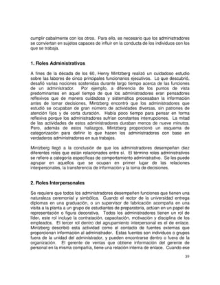 39
cumplir cabalmente con los otros. Para ello, es necesario que los administradores
se conviertan en sujetos capaces de influir en la conducta de los individuos con los
que se trabaja.
1. Roles Administrativos
A fines de la década de los 60, Henry Mintzberg realizó un cuidadoso estudio
sobre las labores de cinco principales funcionarios ejecutivos. Lo que descubrió,
desafió varias nociones sostenidas durante largo tiempo acerca de las funciones
de un administrador. Por ejemplo, a diferencia de los puntos de vista
predominantes en aquel tiempo de que los administradores eran pensadores
reflexivos que de manera cuidadosa y sistemática procesaban la información
antes de tomar decisiones, Mintzberg encontró que los administradores que
estudió se ocupaban de gran número de actividades diversas, sin patrones de
atención fijos y de corta duración. Había poco tiempo para pensar en forma
reflexiva porque los administradores sufrían constantes interrupciones. La mitad
de las actividades de estos administradores duraban menos de nueve minutos.
Pero, además de estos hallazgos. Mintzberg proporcionó un esquema de
categorización para definir lo que hacen los administradores con base en
verdaderos administradores en sus trabajos.
Mintzberg llegó a la conclusión de que los administradores desempeñan diez
diferentes roles que están relacionados entre sí. El término roles administrativos
se refiere a categoría específicas de comportamiento administrativo. Se les puede
agrupar en aquellos que se ocupan en primer lugar de las relaciones
interpersonales, la transferencia de información y la toma de decisiones.
2. Roles Interpersonales
Se requiere que todos los administradores desempeñen funciones que tienen una
naturaleza ceremonial y simbólica. Cuando el rector de la universidad entrega
diplomas en una graduación, o un supervisor de fabricación acompaña en una
visita a la planta a un grupo de estudiantes de preparatoria, actúan en un papel de
representación o figura decorativa. Todos los administradores tienen un rol de
líder, este rol incluye la contratación, capacitación, motivación y disciplina de los
empleados. El tercer rol dentro del agrupamiento interpersonal es el de enlace.
Mintzberg describió esta actividad como el contacto de fuentes externas que
proporcionan información al administrador. Estas fuentes son individuos o grupos
fuera de la unidad del administrador, y pueden encontrarse dentro o fuera de la
organización. El gerente de ventas que obtiene información del gerente de
personal en la misma compañía, tiene una relación interna de enlace. Cuando ese
 