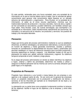 4
En este sentido, reclamaba para una futura sociedad, para una sociedad de la
información en la que el recurso básico sería el saber, que la voluntad de aplicar
conocimiento para generar más conocimiento debía basarse en un elevado
esfuerzo de sistematización y organización. Para Drucker, en la sociedad de la
información, el saber es el único recurso significativo, mientras que los
tradicionales factores de producción ( recursos naturales, mano de obra y capital )
se han convertido en secundarios y pueden obtenerse, con facilidad, siempre que
haya saber. Para Drucker, pues, las nuevas tecnologías, que acompañan a la
sociedad de la información, están transformando radicalmente las economías, los
mercados y la estructura de la industria, los productos y servicios, los puestos de
trabajo y los mercados laborales.
Planeación
Etapa que forma parte del proceso administrativo mediante la cual se establecen
directrices, se definen estrategias y se seleccionan alternativas y cursos de acción,
en función de objetivos y metas generales económicas, sociales y políticas;
tomando en consideración la disponibilidad de recursos reales y potenciales que
permitan establecer un marco de referencia necesario para concretar programas y
acciones específicas en tiempo y espacio. Los diferentes niveles en los que la
planeación se realiza son: global, sectorial, institucional y regional. Su cobertura
temporal comprende el corto, mediano y largo plazos.
Es la etapa del proceso administrativo en donde se deben identificar los objetivos
a lograr, ordenar y definir las prioridades, determinar los medios a utilizar y
asegurar la efectiva aplicación de los mismos así como la correcta utilización para
poder logra un fin esperado.
Propósitos de Planeación
Propósito hace referencia a una función o tarea básica de una empresa o una
agencia o de cualquier parte de ella. Es así como por lo general las empresas
tienen un propósito relacionado con la producción y distribución de bienes y
servicios; el de los tribunales por ejemplo es la interpretación de las leyes y su
aplicación, y así sucesivamente.
La planeación por su parte tiene como propósito fundamental contribuir al alcance
de los objetivos: facilitar el logro de los objetivos y de la empresa. y entre ellos
tenemos:
 