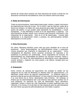 40
gerente de ventas tiene contacto con otros ejecutivos de ventas a través de una
asociación comercial de mercadotecnia, tiene una relación externa de enlace.
3. Roles de Información
Todos los administradores, hasta determinado grado, reciben y captan información
de organizaciones fuera de la suya. Por lo común, esto se hace por medio de la
lectura de revistas y al hablar con otras personas para saber los cambios en los
gustos del público, lo que pueden estar planeando los competidores, y cosas
semejantes. A esto Mintzberg lo llamó el rol de seguimiento o vigilancia. Los
administradores también actúan como conducto para transmitir información a los
integrantes de la organización. Este es el rol de diseminador. Cuando ellos
representan a la organización frente a extraños, los administradores también
desempeñan el rol de vocero.
4. Roles Decisionales
Por último, Mintzberg identificó cuatro roles que giran alrededor de la toma de
decisiones. Como emprendedores, los administradores inician y supervisan
nuevos proyectos que mejorarán el desempeño de su organización. Como
manejadores de disturbios, toman acciones correctivas en respuesta a los
problemas no previstos con anterioridad. Como asignadores de recursos, los
administradores son responsables de distribuir los recursos humanos, físicos y
monetarios. Por último, los administradores se desempeñan como negociadores
cuando analizan y negocian con otros grupos y así obtener ventajas para sus
propias unidades.
5. Evaluación
Cierto número de estudios de seguimiento han probado la validez de las
categorías de los roles de Mintzberg en distintos tipos de organizaciones y en
diferentes niveles dentro de algunas organizaciones. La evidencia apoya en
general la idea de que los administradores –sin que importe el tipo de organización
o su nivel dentro de la misma- desempeñan roles similares. Sin embargo, el
énfasis que los administradores dan a los diversos roles parecen cambiar con el
nivel jerárquico. En particular los roles de diseminador, figura decorativa,
negociador, enlace y vocero son más importantes a niveles superiores que a los
inferiores. A la inversa, el rol del líder es más importante para los administradores
de nivel inferior que para los administradores de nivel medio o superior.
 