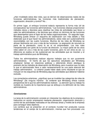 41
¿Han invalidado estos diez roles, que se derivan de observaciones reales de las
funciones administrativas, las funciones más tradicionales de planeación,
organización, dirección y control? No…
En primer lugar, el enfoque funcional todavía representa la forma más útil de
conceptualizar las funciones administrativas. "Las funciones clásicas proporcionan
métodos claros y discretos para clasificar las miles de actividades que llevan a
cabo los administradores y las técnicas que utilizan en términos de las funciones
que desempeñan para el logro de las metas organizacionales. En segundo lugar,
Mintzberg puede ofrecer un esquema de clasificación con más detalle y más
elaborado que el que hacen los administradores, estos roles son sustancialmente
reconciliables con las cuatro funciones. Muchos de los roles de Mintzberg se
alinean fácilmente con una o más de las funciones. La asignación de recursos es
parte de la planeación, como lo es el rol emprendedor. Los tres roles
interpersonales son parte de la función de dirección. La mayor parte de los otros
roles caben en una o más de las cuatro funciones, pero no con otros es así. La
diferencia se explica en los sustancial por las actividades que se mezclan y el
trabajo administrativo puro de Mintzberg.
Todos los administradores realizan algunos trabajos que no son puramente
administrativos. El hecho de que los ejecutivos estudiados por Mintzberg
emplearan tiempo en relaciones públicas u obteniendo dinero atestigua la
precisión de los métodos de observación de Mintzberg, pero muestran que no todo
lo que el administrador lleva a cabo necesariamente es una parte esencial del
trabajo administrativo. Lo anterior puede haber dado como resultante el que se
incluyan en los esquemas de Mintzberg algunas actividades que debieran haberse
excluido.
Los comentarios anteriores, ¿significan que se invalidan las categorías de roles de
Mintzberg? ¡De ninguna manera! Es evidente que Mintzberg ofrece nuevas
perspectivas de lo que los administradores realizan. La atención que su trabajo ha
recibido es muestra de la importancia que se atribuye a la definición de los roles
administrativos.
Conclusiones
La tarea de la administración consiste en interpretar los objetivos de la empresa y
traducirlos en acción empresarial mediante planeación, organización dirección y
control de las actividades realizadas en las diversas áreas y niveles de la empresa
para conseguir tales objetivos.
Los cambios que se presentan en el contexto mundial han producido nuevas
tendencias en el campo de la administración, mismas que han provocado una
 