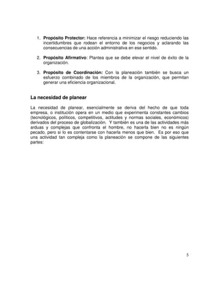 5
1. Propósito Protector: Hace referencia a minimizar el riesgo reduciendo las
incertidumbres que rodean el entorno de los negocios y aclarando las
consecuencias de una acción administrativa en ese sentido.
2. Propósito Afirmativo: Plantea que se debe elevar el nivel de éxito de la
organización.
3. Propósito de Coordinación: Con la planeación también se busca un
esfuerzo combinado de los miembros de la organización, que permitan
generar una eficiencia organizacional.
La necesidad de planear
La necesidad de planear, esencialmente se deriva del hecho de que toda
empresa, o institución opera en un medio que experimenta constantes cambios
(tecnológicos, políticos, competitivos, actitudes y normas sociales, económicos)
derivados del proceso de globalización. Y también es una de las actividades más
arduas y complejas que confronta el hombre, no hacerla bien no es ningún
pecado, pero si lo es contentarse con hacerla menos que bien. Es por eso que
una actividad tan compleja como la planeación se compone de las siguientes
partes:
 