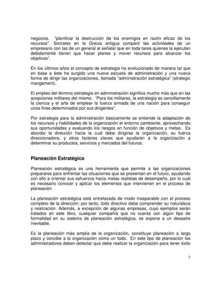 7
negocios. "planificar la destrucción de los enemigos en razón eficaz de los
recursos". Sócrates en la Grecia antigua comparó las actividades de un
empresario con las de un general al señalar que en toda tarea quienes la ejecutan
debidamente tienen que hacer planes y mover recursos para alcanzar los
objetivos”.
En los últimos años el concepto de estrategia ha evolucionado de manera tal que
en base a éste ha surgido una nueva escuela de administración y una nueva
forma de dirigir las organizaciones, llamada “administración estratégica” (strategic
mangement).
El empleo del término estrategia en administración significa mucho más que en las
acepciones militares del mismo. “Para los militares, la estrategia es sencillamente
la ciencia y el arte de emplear la fuerza armada de una nación para conseguir
unos fines determinados por sus dirigentes”.
Por estrategia para la administración básicamente se entiende la adaptación de
los recursos y habilidades de la organización el entorno cambiante, aprovechando
sus oportunidades y evaluando los riesgos en función de objetivos y metas. Es
abordar la dirección hacia la cual debe dirigirse la organización, su fuerza
direccionadora, y otros factores claves que ayudarán a la organización a
determinar su productos, servicios y mercados del futuros.
Planeación Estratégica
Planeación estratégica es una herramienta que permite a las organizaciones
prepararse para enfrentar las situaciones que se presentan en el futuro, ayudando
con ello a orientar sus esfuerzos hacia metas realistas de desempeño, por lo cual
es necesario conocer y aplicar los elementos que intervienen en el proceso de
planeación
La planeación estratégica está entrelazada de modo inseparable con el proceso
completo de la dirección; por tanto, todo directivo debe comprender su naturaleza
y realización. Además, a excepción de algunas empresas, cuyo ejemplos serán
tratados en este libro, cualquier compañía que no cuenta con algún tipo de
formalidad en su sistema de planeación estratégica, se expone a un desastre
inevitable.
Es la planeación más amplia de la organización, constituye planeación a largo
plazo y concibe a la organización como un todo. En este tipo de planeación los
administradores deben detectar que debe realizar la organización para tener éxito
 