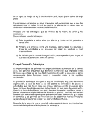 8
en un lapso de tiempo de 3 y 5 años hacia el futuro, lapso que se define de largo
plazo.
En planeación estratégica se sigue el principio del compromiso, por lo que los
administradores no deben incurrir en costos de planeación a menos que se
anticipe un rendimiento razonable sobre la inversión.
Integrada por las estrategias que se derivan de la misión, la visión y los
escenarios.
Sus principales características son:
a) Esta proyectada a varios años, con efectos y consecuencias previstos a
varios años.
b) Ampara a la empresa como una totalidad, abarca todos los recursos y
áreas de actividades y se preocupa por trazar los objetivos a nivel
organizaciones.
c) Es definida por la cima de la organización y corresponde al plan mayor, al
cual están subordinados todos los demás.
Por qué Planeación Estratégica
La importancia para los gerentes y las organizaciones ha aumentado en lo últimos
años. Los gerentes encuentran que definiendo la misión de sus empresas en los
términos específicos les es más fácil imprimirles dirección y propósitos y como
consecuencia, éstas funcionan mejor y responden mejor a los cambios
ambientales.
La planeación estratégica nos ayuda a adquirir un concepto muy claro de nuestra
organización, lo cual se hace a su vez posible la formulación de planes y
actividades que nos lleven hacía sus metas, además permite prepararse para
hacer frentes a los rápidos cambios del ambiente en que opera la organización.
Cuando el ritmo de la vida era más lento, los gerentes podían establecer metas y
planes simplemente explotando de la experiencia pasada, pero hoy los hechos
suceden con demasiada rapidez para que la empresa sea siempre una guía digna
de confianza y los gerentes se ven en el caso de desarrollar nuevas estrategias
apropiadas para los planes únicos y las oportunidades del futuro.
Después de la segunda guerra mundial varios acontecimientos importantes han
aumentado la importancia de la planeación estratégica.
 