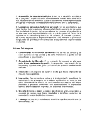 9
1. Aceleración del cambio tecnológico: A raíz de la explosión tecnológica
de la posguerra, surgen industrias completamente nuevas, esta aceleración
hizo necesario que las empresas buscarán activamente nuevas oportunidades
en lugar de contentarse con reaccionar defensivamente ante la competencia.
2. La creciente complejidad del oficio gerencial: Hoy los gerentes tiene que
hacer frente a factores externos tales como la inflación, aumento de los costos
fijos, traslado de la gente y de los mercados de las ciudades a los suburbios y
las relaciones entre responsabilidad social y la práctica gerencial. Dentro de la
organización el crecimiento y diversidad del personal, de unidades operativas,
del número de productos o amplitud de servicios. Solo mediante la planeación
alargo plazo los gerentes pueden anticiparse a los problemas y oportunidades
resultantes.
Valores Estratégicos
1. Conocimiento y satisfacción del cliente: Este se trata de conocer y de
saber quienes son los clientes y de cómo mantenerlos a gusto con los
productos de la organización.
2. Conocimiento del Mercado: El conocimiento del mercado es vital para
poder tomar decisiones de gestión. La expansión y crecimiento de las
empresas y organizaciones, junto con los cambios y nuevas tendencias del
mercado.
3. eficiencia: es el propósito es lograr el efecto que desea empleando los
mejores medios posibles.
4. Innovación: Este concepto se refiere a la implementación tecnológica de
nuevos productos y procesos y/o a mejoras significativas en estos, ya sea
como resultado de la difusión de conocimientos tecnológicos para lograr
productos o procesos productivos con especificaciones o propiedades
técnicas diferenciadas con respecto a los existentes en el mercado.
5. Sinergia: Sinergia es acción y creación colectivas; es unión, cooperación y
concurso de causas para lograr resultados y beneficios conjuntos; es
concertación en pos de objetivos comunes
6. Liderazgo: es muy importante la ética en el Liderazgo Empresarial ante los
retos del siglo XXI.
 