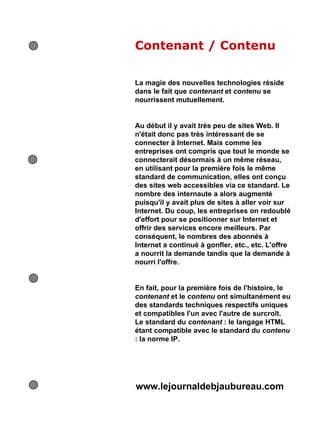 Contenant / Contenu
La magie des nouvelles technologies réside
dans le fait que contenant et contenu se
nourrissent mutuellement.
Au début il y avait très peu de sites Web. Il
n'était donc pas très intéressant de se
connecter à Internet. Mais comme les
entreprises ont compris que tout le monde se
connecterait désormais à un même réseau,
en utilisant pour la première fois le même
standard de communication, elles ont conçu
des sites web accessibles via ce standard. Le
nombre des internaute a alors augmenté
puisqu'il y avait plus de sites à aller voir sur
Internet. Du coup, les entreprises on redoublé
d'effort pour se positionner sur Internet et
offrir des services encore meilleurs. Par
conséquent, le nombres des abonnés à
Internet a continué à gonfler, etc., etc. L'offre
a nourrit la demande tandis que la demande à
nourri l'offre.
En fait, pour la première fois de l'histoire, le
contenant et le contenu ont simultanément eu
des standards techniques respectifs uniques
et compatibles l'un avec l'autre de surcroît.
Le standard du contenant : le langage HTML
étant compatible avec le standard du contenu
: la norme IP.
www.lejournaldebjaubureau.com