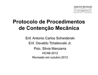 Protocolo de Procedimentos
de Contenção Mecânica
Enf. Antonio Carlos Schwiderski
Enf. Osvaldo Tchaikovski Jr.
Psic. Silvia Manzarra
HCAB-2012
Revisado em outubro 2013
 