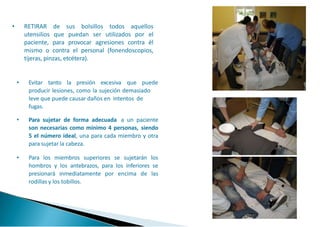 • RETIRAR de sus bolsillos todos aquellos
utensilios que puedan ser utilizados por el
paciente, para provocar agresiones contra él
mismo o contra el personal (fonendoscopios,
tijeras, pinzas, etcétera).
• Evitar tanto la presión excesiva que puede
producir lesiones, como la sujeción demasiado
leve que puede causar daños en intentos de
fugas.
• Para sujetar de forma adecuada a un paciente
son necesarias como mínimo 4 personas, siendo
5 el número ideal, una para cada miembro y otra
para sujetar la cabeza.
• Para los miembros superiores se sujetarán los
hombros y los antebrazos, para los inferiores se
presionará inmediatamente por encima de las
rodillas y los tobillos.
 
