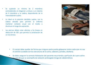 • Se sujetarán un mínimo de 2 miembros
contralaterales en diagonal y cintura o un máximo
de 4 miembros y la cadera, dependiendo de la
intensidad del cuadro.
• Lo ideal es la posición decúbito supino, con la
cabeza elevada para permitir al enfermo
mantener contacto visual con el medio y
disminuir el riesgo de aspiración.
• Las piernas deben estar abiertas y los brazos en
abducción de 30º, que permita la canalización de
un vía venosa.
• El cuerpo debe quedar de forma que ninguna parte pueda golpearse contra nada que no sea
el colchón (cuidado con las estructuras de la cama, cabecero, paredes, etcétera).
• Se debe asegurar la correcta hidratación del paciente recurriendo a perfusión de suero salino
en caso de que se acompañe de sedación prolongada (riesgo de rabdomiólisis).
 