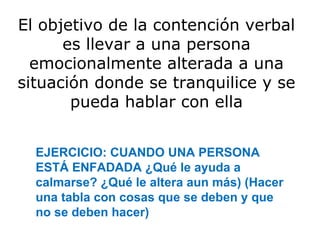 El objetivo de la contención verbal
      es llevar a una persona
  emocionalmente alterada a una
situación donde se tranquilice y se
       pueda hablar con ella


  EJERCICIO: CUANDO UNA PERSONA
  ESTÁ ENFADADA ¿Qué le ayuda a
  calmarse? ¿Qué le altera aun más) (Hacer
  una tabla con cosas que se deben y que
  no se deben hacer)
 