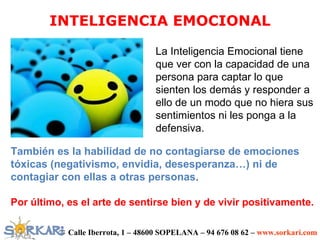 INTELIGENCIA EMOCIONAL

                                   La Inteligencia Emocional tiene
                                   que ver con la capacidad de una
                                   persona para captar lo que
                                   sienten los demás y responder a
                                   ello de un modo que no hiera sus
                                   sentimientos ni les ponga a la
                                   defensiva.

También es la habilidad de no contagiarse de emociones
tóxicas (negativismo, envidia, desesperanza…) ni de
contagiar con ellas a otras personas.

Por último, es el arte de sentirse bien y de vivir positivamente.

            Calle Iberrota, 1 – 48600 SOPELANA – 94 676 08 62 – www.sorkari.com
 