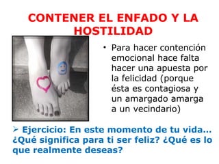 CONTENER EL ENFADO Y LA
        HOSTILIDAD
                   • Para hacer contención
                     emocional hace falta
                     hacer una apuesta por
                     la felicidad (porque
                     ésta es contagiosa y
                     un amargado amarga
                     a un vecindario)

 Ejercicio: En este momento de tu vida…
¿Qué significa para ti ser feliz? ¿Qué es lo
que realmente deseas?
 