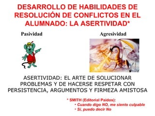 DESARROLLO DE HABILIDADES DE
  RESOLUCIÓN DE CONFLICTOS EN EL
     ALUMNADO: LA ASERTIVIDAD*
    Pasividad                     Agresividad




     ASERTIVIDAD: EL ARTE DE SOLUCIONAR
    PROBLEMAS Y DE HACERSE RESPETAR CON
PERSISTENCIA, ARGUMENTOS Y FIRMEZA AMISTOSA
                  * SMITH (Editorial Paidos):
                      • Cuando digo NO, me siento culpable
                      • Sí, puedo decir No
 