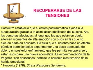 RECUPERARSE DE LAS
                           TENSIONES

Horowitz* estableció que el estrés postraumático ayuda a la
autocuración gracias a la asimilación dosificada del suceso. Así,
las personas afectadas, al igual que las que están en duelo,
alternan momentos de alta emoción con otros en las que no
sienten nada en absoluto. Se diría que el cerebro hace un efecto
péndulo permitiéndoles experimentar una dosis adecuada de
dolor y un posterior enfriamiento que les permita recuperarse y
estar listos para una nueva acometida. La experimentación de la
tragedia “con descansos” permite la correcta cicatrización de la
herida emocional.
* Horowitz (1976): Stress Response Syndrome.
 