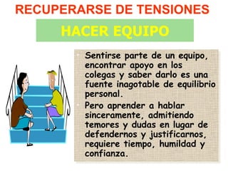 RECUPERARSE DE TENSIONES
     HACER EQUIPO
       • Sentirse parte de un equipo,
         encontrar apoyo en los
         colegas y saber darlo es una
         fuente inagotable de equilibrio
         personal.
       • Pero aprender a hablar
         sinceramente, admitiendo
         temores y dudas en lugar de
         defendernos y justificarnos,
         requiere tiempo, humildad y
         confianza.
 