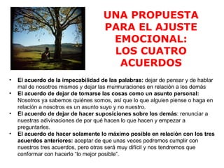 UNA PROPUESTA
                                    PARA EL AJUSTE
                                     EMOCIONAL:
                                     LOS CUATRO
                                      ACUERDOS
•   El acuerdo de la impecabilidad de las palabras: dejar de pensar y de hablar
    mal de nosotros mismos y dejar las murmuraciones en relación a los demás
•   El acuerdo de dejar de tomarse las cosas como un asunto personal:
    Nosotros ya sabemos quiénes somos, así que lo que alguien piense o haga en
    relación a nosotros es un asunto suyo y no nuestro.
•   El acuerdo de dejar de hacer suposiciones sobre los demás: renunciar a
    nuestras adivinaciones de por qué hacen lo que hacen y empezar a
    preguntarles.
•   El acuerdo de hacer solamente lo máximo posible en relación con los tres
    acuerdos anteriores: aceptar de que unas veces podremos cumplir con
    nuestros tres acuerdos, pero otras será muy difícil y nos tendremos que
    conformar con hacerlo “lo mejor posible”.
 