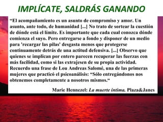 IMPLÍCATE, SALDRÁS GANANDO
“El acompañamiento es un asunto de compromiso y amor. Un
asunto, ante todo, de humanidad [...] No trato de sortear la cuestión
de dónde está el límite. Es importante que cada cual conozca dónde
comienza el suyo. Pero entregarse a fondo y disponer de un medio
para 'recargar las pilas' desgasta menos que protegerse
continuamente detrás de una actitud defensiva. [...] Observo que
quienes se implican por entero parecen recuperar las fuerzas con
más facilidad, como si las extrajesen de su propia actividad.
Recuerdo una frase de Lou Andreas Salomé, una de las primeras
mujeres que practicó el psicoanálisis: “Sólo entregándonos nos
obtenemos completamente a nosotros mismos.“
                    Marie Hennezel: La muerte íntima. Plaza&Janes
 
