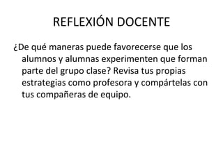 REFLEXIÓN DOCENTE
¿De qué maneras puede favorecerse que los
  alumnos y alumnas experimenten que forman
  parte del grupo clase? Revisa tus propias
  estrategias como profesora y compártelas con
  tus compañeras de equipo.
 