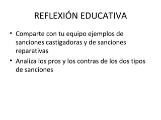 REFLEXIÓN EDUCATIVA
• Comparte con tu equipo ejemplos de
  sanciones castigadoras y de sanciones
  reparativas
• Analiza los pros y los contras de los dos tipos
  de sanciones
 