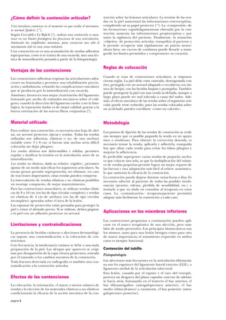 ¿Cómo definir la contención articular?
Una torcedura comienza en el momento en que acaba el movimiento normal (Judet) [17].
Según Ceccaldi y Le Balch [4], realizar una contención es mantener en sus límites fisiológicos las funciones de una articulación,
limitando las amplitudes máximas, para conservar tan sólo el
movimiento útil en una zona indolora.
Una contención no es una acumulación de vendas adhesivas
superpuestas, como si se tratara de una escayola, sino una técnica de inmovilización pensada a partir de la fisiopatología.

Ventajas de las contenciones
Las contenciones adhesivas respetan las articulaciones adyacentes no lesionadas y permiten una rehabilitación precoz,
activa y ambulatoria, evitando las complicaciones vasculares
que se producen por la inmovilización con escayola.
Asimismo, favorecen una mejor cicatrización del ligamento
lesionado por medio de estímulos mecánicos sobre el colágeno; cuando la dirección del ligamento vuelve a ser la fisiológica, la reparación tisular es de mejor calidad, gracias a la
buena orientación de las nuevas fibras conjuntivas [6].

tención sobre las lesiones articulares. La tensión de las vendas en la piel aumentará las informaciones exteroceptivas,
cumpliendo así su papel protector [15]. La «compresión» de
las formaciones capsuloligamentosas obtenida por la contención aumenta las informaciones propioceptivas y por
tanto la vigilancia del paciente. Finalmente, la sensación
«objetiva» de protección articular, tranquiliza al paciente y
le permite recuperar más rápidamente un patrón motor;
ahora bien, un exceso de confianza puede llevarle a transgredir los límites permitidos y comprometer su curación.

Reglas de colocación
Cuando se trata de contenciones articulares, se imponen
ciertas reglas. La piel debe estar rasurada, desengrasada con
éter, protegida con un aerosol adaptado o recubierta con tintura de benjuí, con las heridas limpias y protegidas. También
puede protegerse la piel con una venda acolchada, aunque a
largo plazo puede ser mal tolerada a causa del sudor. Además, el efecto mecánico de las vendas sobre el segmento articular puede verse reducido, pues las vendas colocadas sobre
un acolchado pueden enrollarse «como un calcetín».

Material utilizado

Metodología

Para realizar una contención, es necesaria una hoja de afeitar, un aerosol protector, tijeras y vendas. Todas las vendas
utilizadas son adhesivas, elásticas o no, de una anchura
variable entre 3 y 8 cm; si fueran más anchas sería difícil
colocarlas sin dejar pliegues.
Las vendas elásticas son deformables y sólidas, permiten
regular y dosificar la tensión en la articulación antes de su
inmovilización.
Las vendas no elásticas, dada su relativa «rigidez», permiten
ajustar de un modo más eficaz los segmentos articulares. Su
escaso grosor permite superponerlas, no obstante, en caso
de tracciones importantes, estas vendas pueden romperse.
La intercalación de vendas elásticas y no elásticas posibilita
un montaje compuesto, de mejor mantenimiento.
Para las contenciones musculares, se utilizan vendas elásticas de 8 a 10 cm (en las de tipo circular completo) y vendas
no elásticas de 4 cm de anchura (en las de tipo circular
incompleto) apoyadas sobre el área de la lesión.
Las espumas de protección están pensadas para proteger la
piel y evitar el afeitado previo. Si se utilizan, deben pegarse
a la piel con un adhesivo protector en aerosol.

Los puntos de fijación de las vendas de contención se realizan siempre que es posible pegando la venda en un apoyo
óseo o tendinoso. Para obtener la corrección deseada, es
necesario tensar la venda, aplicarla y adherirla, enseguida
hay que alisar cada venda para evitar los falsos pliegues y
mejorar la adherencia.
Es preferible superponer varias vendas de pequeña anchura que colocar una sola, ya que la multiplicación del número de vendas pequeñas permite lograr un mejor reparto de
las fuerzas y una adaptación más fácil al relieve anatómico,
lo que aumenta la eficacia de la contención.
La contención puede dejarse durante varias horas o días. Es
necesario advertir al paciente de todas las posibles intolerancias (prurito, edema, pérdida de sensibilidad, etc.) e
invitarle a que no dude en consultar al terapeuta en estos
casos. La «comunicación» terapeuta-paciente permitirá
adaptar más fácilmente la contención a cada caso.

Limitaciones y contraindicaciones
La presencia de heridas cutáneas o afecciones dermatológicas supone una contraindicación a la colocación de contenciones.
Con frecuencia, la intolerancia cutánea se debe a una mala
preparación de la piel. Las alergias que aparecen se originan por desaparición de la capa córnea protectora, retirada
por el rasurado o los cambios sucesivos de la contención.
Toda fractura detectada en radiografía es también una contraindicación a la contención articular.

Efectos de las contenciones
La colocación, la orientación, el mayor o menor número de
vendas y la elección de los materiales elásticos o no elásticos
condicionarán la eficacia de la acción mecánica de la conpágina 2

Aplicaciones en los miembros inferiores
Las contenciones propuestas a continuación pueden aplicarse en el marco terapéutico de una afección, pero también de modo preventivo. Los principios biomecánicos son
los mismos, tanto para una lesión benigna como para otra
de mayor importancia; el tratamiento requerido en ambos
casos es siempre funcional.

Contención del tobillo
Fisiopatología
Las afecciones más frecuentes en la articulación tibiotarsiana son los esguinces del ligamento lateral externo (LLE), o
ligamento medial de la articulación talocrural.
Esta lesión, causada por el equino y el varo del retropié,
provoca un desgarro del plano capsular externo de adelante hacia atrás, lesionando en el trayecto el haz anterior, el
haz tibioastragalino (astragaloperoneo anterior), el haz
medio (tibiocalcáneo) y, raramente, el haz posterior (astragaloperoneo posterior).

 
