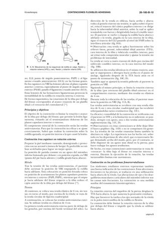 Kinesiterapia

CONTENCIONES FLEXIBLES ADHESIVAS

VRI

VFE

A

B
9 A, B. Mecanismos de los esguinces de rodilla en valgo, flexión y
rotación externa (VFE) y varo, flexión y rotación interna (VRI).

no, LLI; punto de ángulo posterointerno, PAPI) y al ligamento cruzado anteroexterno (LCA) en las formas graves.
En los esguinces en VRI las lesiones afectan al plano capsular
anterior y externo, especialmente al punto de ángulo anteroexterno (PAAE) pasado el ligamento cruzado anterior (LCA).
Estas lesiones de las formaciones ligamentosas provocan la
inestabilidad de la rodilla en rotación interna o externa.
De forma esquemática, las rotaciones de la tibia por debajo
del fémur corresponden al avance rotatorio de un platillo
tibial y el retroceso del contralateral [18].
Principios y objetivos
El objetivo de la contención es limitar la rotación y avance
de la tibia por debajo del fémur, que permite la lesión ligamentosa, evitando así el tensionamiento doloroso de los
planos capsulares interno o externo.
El componente esencial de la contención serán las vendas
antirrotatorias. Para que la contención sea eficaz y se ajuste
correctamente, habrá que realizar la contención sobre la
rodilla apoyada, en posición inversa a la que causó la lesión.
Contención tras esguince en rotación externa
Preparar la piel mediante rasurado, desengrasado y protección con un aerosol o tintura de benjuí. Es preferible no utilizar acolchados para lograr un mejor apoyo.
La posición de partida consiste en un apoyo del miembro
inferior lesionado por delante y en posición erguida, en VRI
(punta del pie hacia adentro y rodilla girada hacia afuera).

26-160-B-10

dirección de la venda es oblicua, hacia arriba y afuera;
rodea al gemelo externo sin tensión, se aplica sobre el peroné, evita el trayecto del ciático poplíteo externo y se dirige
hacia la tuberosidad tibial anterior, sobre la cual se aplica
tensándola con fuerza y dirigiéndola hacia el cóndilo interno. El paciente se vuelve y empuja la rodilla hacia afuera y
adelante y la venda, pegada en la cara interna de la tibia,
sigue el trayecto del LLI pasando al nivel del PAPI sobre la
interlínea articular (fig 10A).
• Observación: esta venda se aplica fuertemente sobre los
relieves óseos, peroné, tuberosidad tibial anterior (TTA),
cara interna de la tibia y tubérculo condíleo interno, para
así evitar toda compresión muscular y ajustar la tensión sin
problemas de intensidad.
La venda se corta a cuatro traveses de dedo por encima del
tubérculo condíleo interno, en la cara interna del muslo
(fig. 10B).
Se adhieren dos vendas idénticas en el mismo trayecto, aunque se superponen y divergen hacia arriba en el punto de
anclaje, siguiendo después de la TTA hacia atrás en el
punto de terminación (fig. 10C, D).
También aquí se ajustará la tensión pidiendo al paciente la
posición en VRI.
Siguiendo el mismo principio, se limita la rotación externa
de la tibia (por retroceso del platillo tibial externo) en el
compartimento externo, mediante dos vendas no elásticas
de 4 cm.
Durante toda la colocación de las vendas, el paciente mantiene la posición en VRI (fig. 11A, B).
Las vendas antirrotatorias se recubren con una venda elástica de 6 cm y otra circular cuadricipital que las recubrirá
sobrepasándolas varios centímetros (fig. 11C).
La eficacia y comodidad de la contención se verificarán con
el paciente en VFE y, si la limitación no es suficiente, se pondrán, siempre con apoyo, una o dos vendas antirrotatorias
suplementarias (fig. 11C, D).
• Observaciones: en estas contenciones se debe dejar libre
el hueco poplíteo (fig. 11D) y no se comprimen los gemelos. La tensión de las vendas rotatorias limita también la
abertura en valgo. La experiencia nos ha hecho ver, sobre
todo en los deportistas de alto nivel, que es innecesario llegar demasiado arriba del muslo, pero, por el contrario, se
debe disponer de un apoyo muy distal en la pierna, para
hacer trabajar los apoyos tendinosos.
De hecho, en estas contenciones antirrotatorias se trata de
«enroscar» la tibia bajo el fémur en rotación interna o
externa. Durante la ejecución de la rotación, las vendas
inextensibles limitan este movimiento.

Método
Tras la tensión de las vendas antirrotatorias, el paciente
debe acentuar la posición de VRI empujando la rodilla
hacia adelante. Esta colocación en posición forzada coloca
en posición de acortamiento los planos capsulares posteriores interno y externo (PAPI, PAPE), mientras que el empuje hacia adelante del fémur respecto a la tibia reduce el
cajón anterior de la tibia por debajo del fémur [10].

Contención en los problemas femororrotulianos

Técnica
Al comienzo, se coloca una venda elástica de 6 cm, sin tensar, en torno al muslo, por encima de la rótula; se trata de
la venda circular de fijación cuadricipital.
A continuación, se colocan las vendas antirrotatorias externas. Se utilizan vendas no elásticas de 4 cm.
La primera venda antirrotatoria externa parte de debajo de
los gemelos, por encima del borde terminal del sóleo. La

Principios
La rotación externa del esqueleto de la pierna desplaza la
TTA hacia afuera, lo que aumenta la protrusión rotuliana.
Hay que favorecer la vuelta a los ejes normales de la rótula
en la polea intercondílea de la rodilla en flexión.
La contención debe limitar la rotación externa de la tibia
por debajo del fémur e impedir que la rótula se subluxe
hacia afuera.

Los síndromes rotulianos externos representan también
una buena indicación de las contenciones. Estas afecciones,
frecuentes en las jóvenes, se traducen en una subluxación
hacia afuera de la rótula. Las alteraciones de ejes y los desequilibrios musculares y articulares del miembro inferior son
las causas más frecuentes. La contención es una medida
auxiliar del tratamiento kinesiterapéutico.

página 5

 