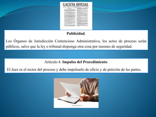 Publicidad.
Los Órganos de Jurisdicción Contencioso Administrativa, los actos de proceso serán
públicos, salvo que la ley o tribunal disponga otra cosa por razones de seguridad.
Artículo 4. Impulso del Procedimiento.
El Juez es el rector del proceso y debe impulsarlo de oficio y de petición de las partes.
 