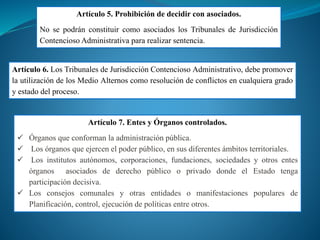 Artículo 5. Prohibición de decidir con asociados.
No se podrán constituir como asociados los Tribunales de Jurisdicción
Contencioso Administrativa para realizar sentencia.
Artículo 6. Los Tribunales de Jurisdicción Contencioso Administrativo, debe promover
la utilización de los Medio Alternos como resolución de conflictos en cualquiera grado
y estado del proceso.
Artículo 7. Entes y Órganos controlados.
 Órganos que conforman la administración pública.
 Los órganos que ejercen el poder público, en sus diferentes ámbitos territoriales.
 Los institutos autónomos, corporaciones, fundaciones, sociedades y otros entes
órganos asociados de derecho público o privado donde el Estado tenga
participación decisiva.
 Los consejos comunales y otras entidades o manifestaciones populares de
Planificación, control, ejecución de políticas entre otros.
 
