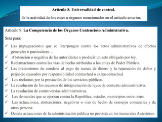 Artículo 8. Universalidad de control.
Es la actividad de los entes u órganos mencionados en el artículo anterior.
Artículo 9. La Competencia de los Órganos Contencioso Administrativa.
Será para:
 Las impugnaciones que se interpongan contra los actos administrativos de efectos
generales o particulares…
 Abstención o negativa de las autoridades a producir un acto obligado por ley.
 Reclamaciones contra las vías de hecho atribuidas a los entes de Poder Público.
 Las pretensiones de condena al pago de sumas de dinero y la reparación de daños y
perjuicio causados por responsabilidad contractual o extracontractual.
 Los reclamos por la prestación de los servicios públicos.
 La resolución de los recursos de interpretación de leyes de contexto administrativo.
 La resolución de controversias administrativas.
 Las demandas que se ejerzan contra la Republica, estados, municipios entre otros.
 Las actuaciones, abstenciones, negativas o vías de hecho de consejos comunales y de
otras persona.
 Demás actuaciones de la administración pública no prevista en los numerales Anteriores.
 