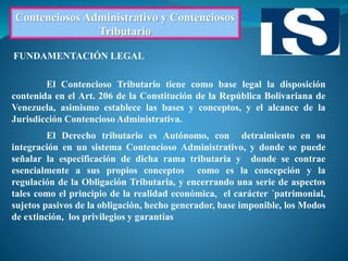Contenciosos Administrativo y Contenciosos
Tributario
El Contencioso Tributario tiene como base legal la disposición
contenida en el Art. 206 de la Constitución de la República Bolivariana de
Venezuela, asimismo establece las bases y conceptos, y el alcance de la
Jurisdicción Contencioso Administrativa.
El Derecho tributario es Autónomo, con detraimiento en su
integración en un sistema Contencioso Administrativo, y donde se puede
señalar la especificación de dicha rama tributaria y donde se contrae
esencialmente a sus propios conceptos como es la concepción y la
regulación de la Obligación Tributaria, y encerrando una serie de aspectos
tales como el principio de la realidad económica, el carácter ´patrimonial,
sujetos pasivos de la obligación, hecho generador, base imponible, los Modos
de extinción, los privilegios y garantías
FUNDAMENTACIÓN LEGAL
 