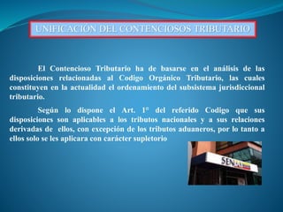 UNIFICACIÓN DEL CONTENCIOSOS TRIBUTARIO
El Contencioso Tributario ha de basarse en el análisis de las
disposiciones relacionadas al Codigo Orgánico Tributario, las cuales
constituyen en la actualidad el ordenamiento del subsistema jurisdiccional
tributario.
Según lo dispone el Art. 1° del referido Codigo que sus
disposiciones son aplicables a los tributos nacionales y a sus relaciones
derivadas de ellos, con excepción de los tributos aduaneros, por lo tanto a
ellos solo se les aplicara con carácter supletorio
 
