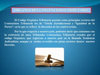 ÓRGANOS DEL CONTENCIOSOS TRIBUTARIO
El Codigo Orgánico Tributario postula como principios rectores del
Contencioso Tributario los de “Tutela Jurisdiccional e “Igualdad de la
Partes”, en lo que se refiere la discusión de las controversias.
Por lo que respecta a nuestro país, podemos decir que contamos con
la existencia de unos Tribunales Contencioso Tributario creados por el
código Orgánico, que registran a nuestro país en la llamada Tendencia
Judicialista; aunque ya estaba revestido con pleno carácter dentro nuestro
Derecho.
 