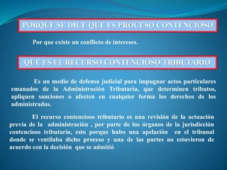 PORQUE SE DICE QUE ES PROCESO CONTENCIOSO
Por que existe un conflicto de intereses.
QUE ES EL RECURSO CONTENCIOSO TRIBUTARIO
Es un medio de defensa judicial para impugnar actos particulares
emanados de la Administración Tributaria, que determinen tributos,
apliquen sanciones o afecten en cualquier forma los derechos de los
administrados.
El recurso contencioso tributario es una revisión de la actuación
previa de la administración , por parte de los órganos de la jurisdicción
contencioso tributario, esto porque hubo una apelación en el tribunal
donde se ventilaba dicho proceso y una de las partes no estuvieron de
acuerdo con la decisión que se admitió
 